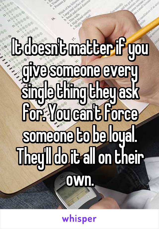 It doesn't matter if you give someone every single thing they ask for. You can't force someone to be loyal. They'll do it all on their own.