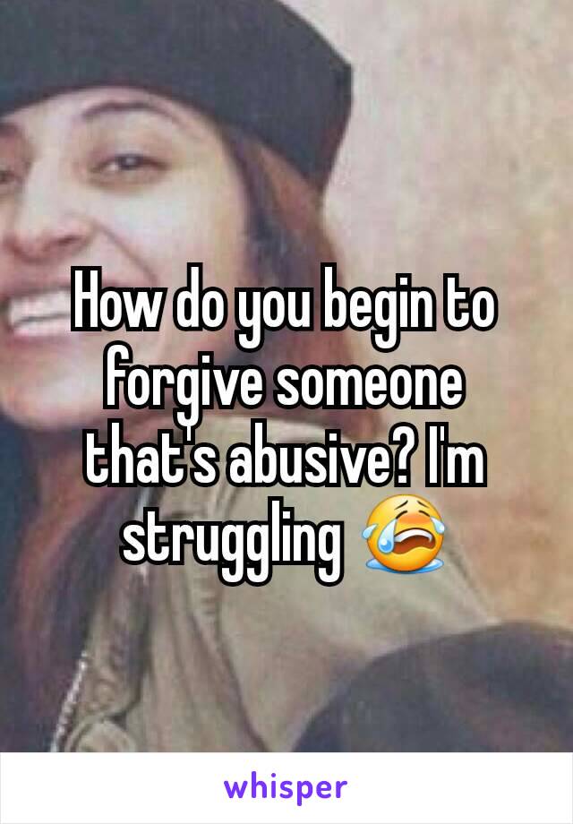 How do you begin to forgive someone that's abusive? I'm struggling 😭