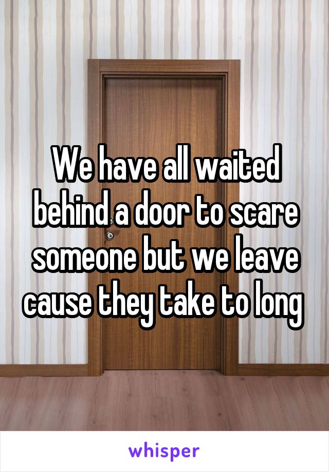 We have all waited behind a door to scare someone but we leave cause they take to long 