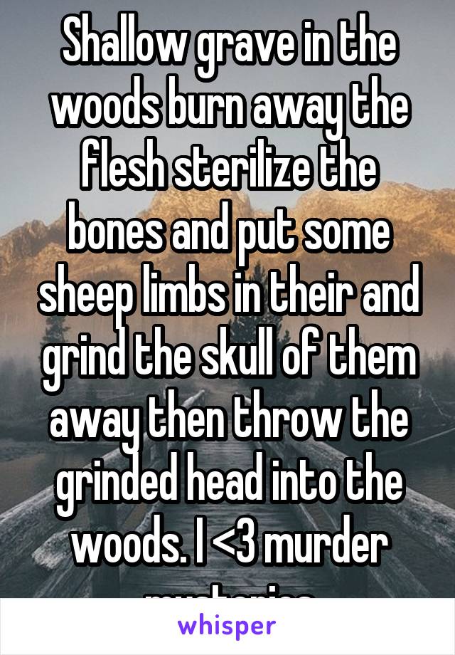 Shallow grave in the woods burn away the flesh sterilize the bones and put some sheep limbs in their and grind the skull of them away then throw the grinded head into the woods. I <3 murder mysteries