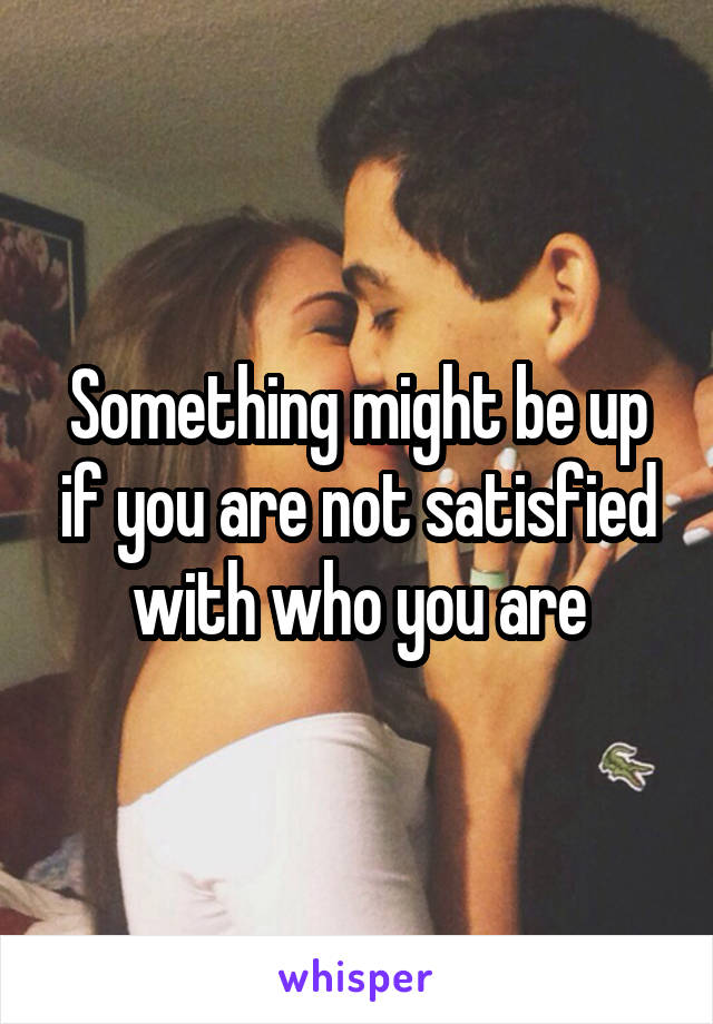 Something might be up if you are not satisfied with who you are