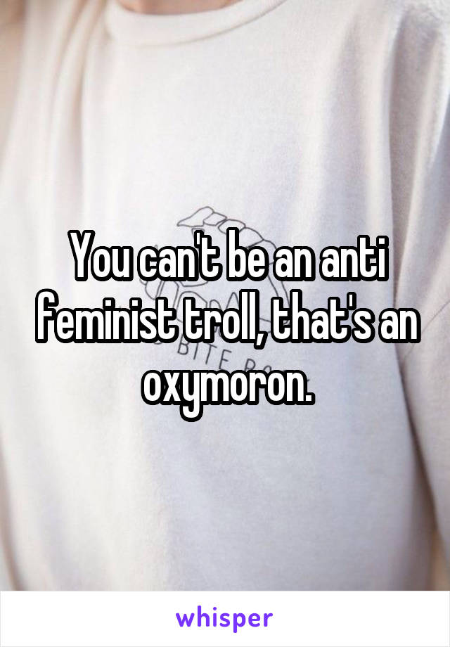 You can't be an anti feminist troll, that's an oxymoron.