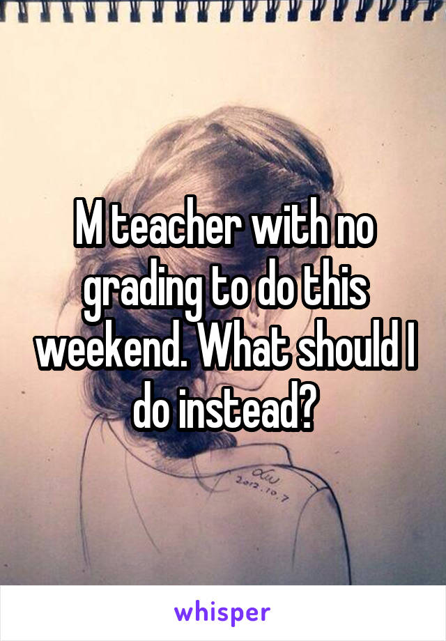 M teacher with no grading to do this weekend. What should I do instead?