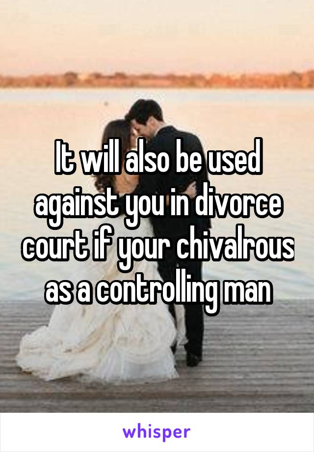 It will also be used against you in divorce court if your chivalrous as a controlling man