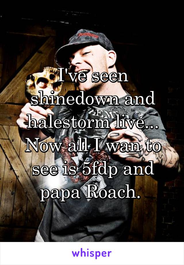 I've seen shinedown and halestorm live... Now all I wan to see is 5fdp and papa Roach. 