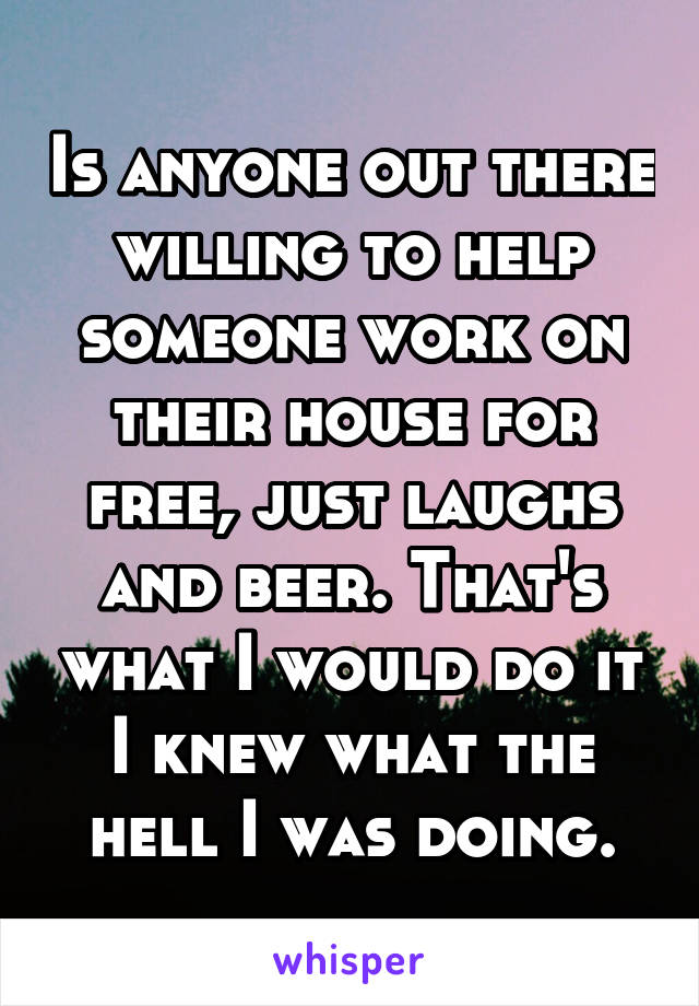 Is anyone out there willing to help someone work on their house for free, just laughs and beer. That's what I would do it I knew what the hell I was doing.