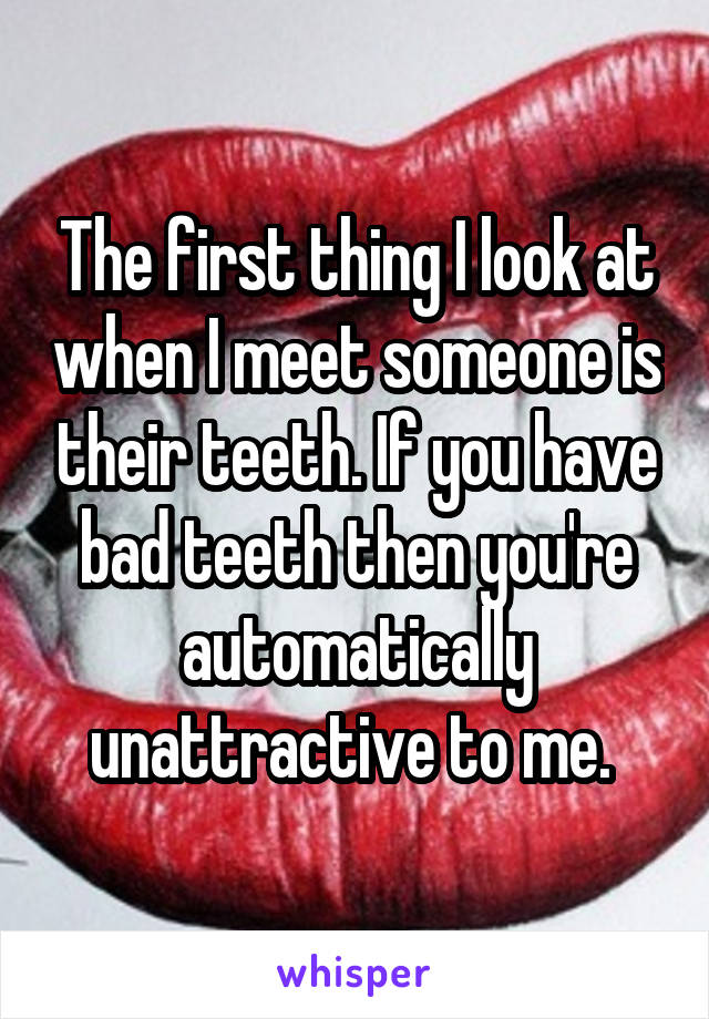 The first thing I look at when I meet someone is their teeth. If you have bad teeth then you're automatically unattractive to me. 