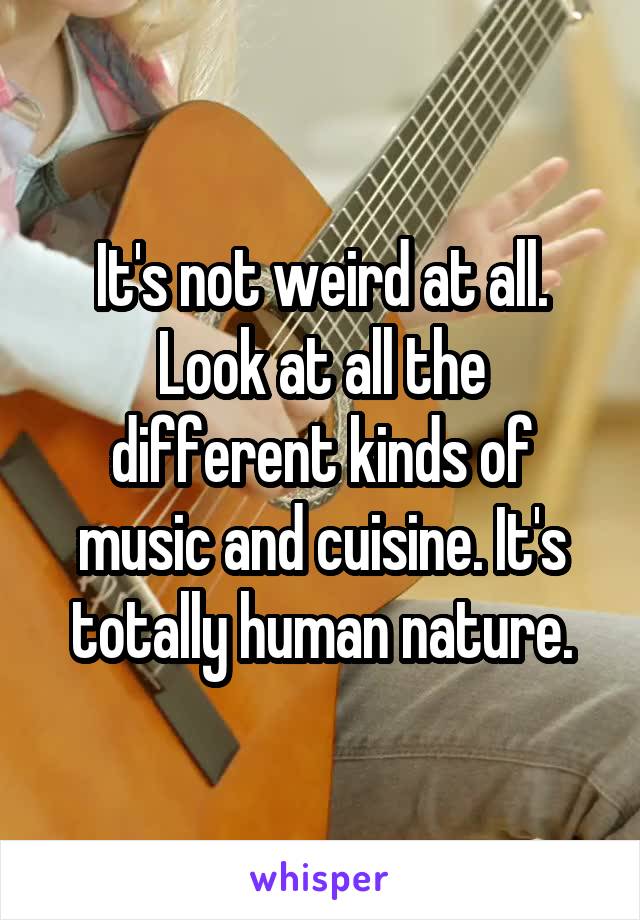 It's not weird at all. Look at all the different kinds of music and cuisine. It's totally human nature.