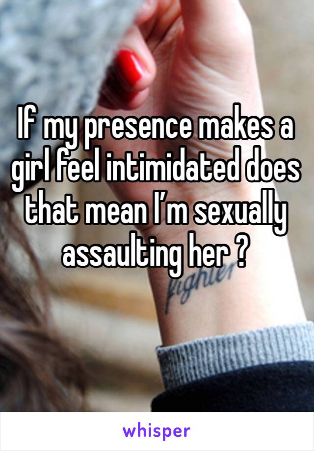 If my presence makes a girl feel intimidated does that mean I’m sexually assaulting her ?