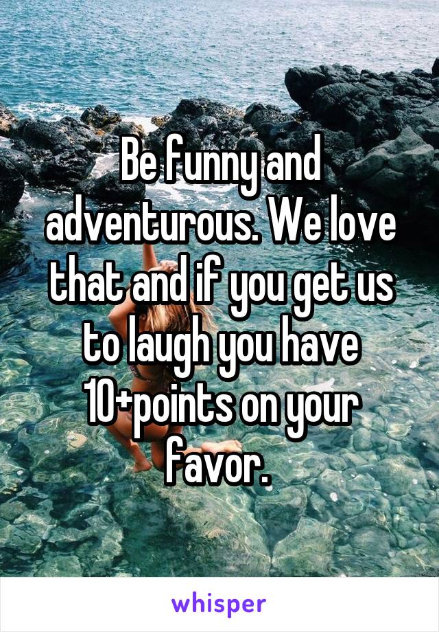 Be funny and adventurous. We love that and if you get us to laugh you have 10+points on your favor. 