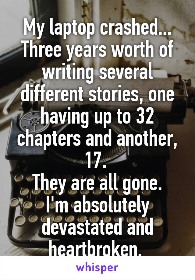 My laptop crashed... Three years worth of writing several different stories, one having up to 32 chapters and another, 17. 
They are all gone.
I'm absolutely devastated and heartbroken. 