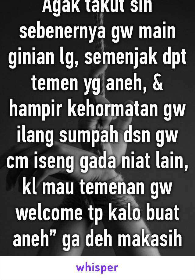 Agak takut sih sebenernya gw main ginian lg, semenjak dpt temen yg aneh, & hampir kehormatan gw ilang sumpah dsn gw cm iseng gada niat lain, kl mau temenan gw welcome tp kalo buat aneh” ga deh makasih