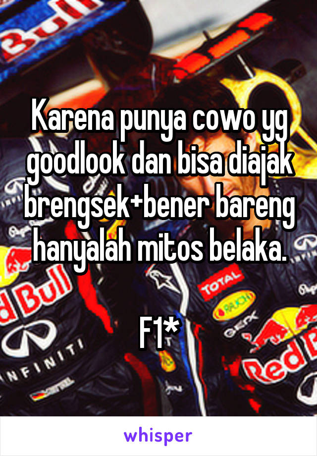 Karena punya cowo yg goodlook dan bisa diajak brengsek+bener bareng hanyalah mitos belaka.

F1*