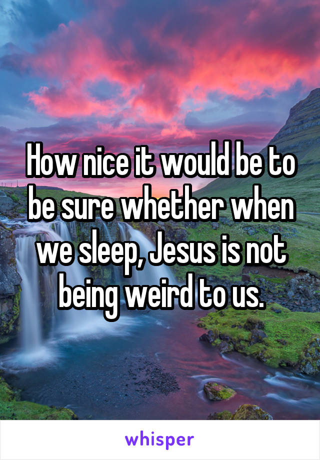 How nice it would be to be sure whether when we sleep, Jesus is not being weird to us.