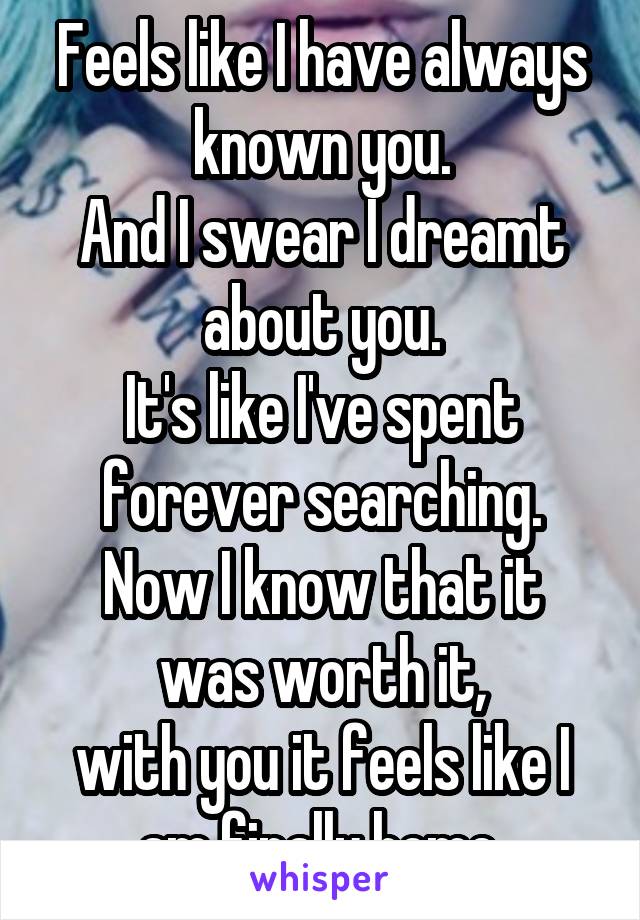 Feels like I have always known you.
And I swear I dreamt about you.
It's like I've spent forever searching.
Now I know that it was worth it,
with you it feels like I am finally home.