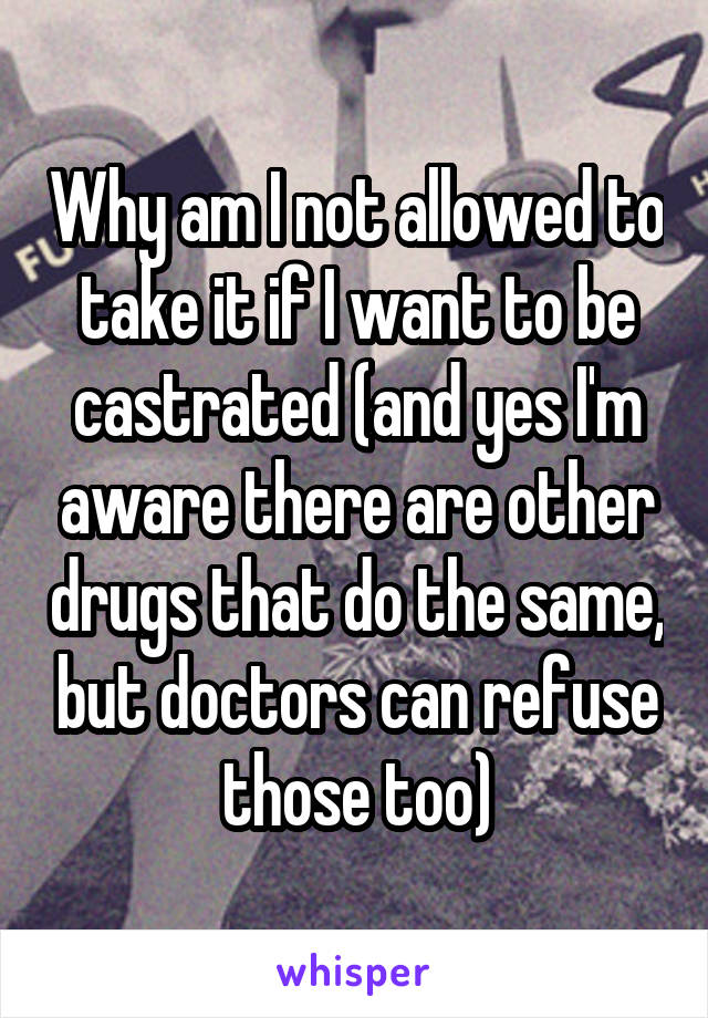 Why am I not allowed to take it if I want to be castrated (and yes I'm aware there are other drugs that do the same, but doctors can refuse those too)