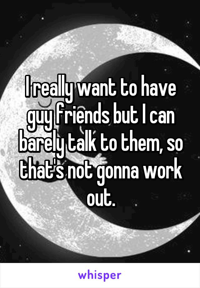 I really want to have guy friends but I can barely talk to them, so that's not gonna work out.