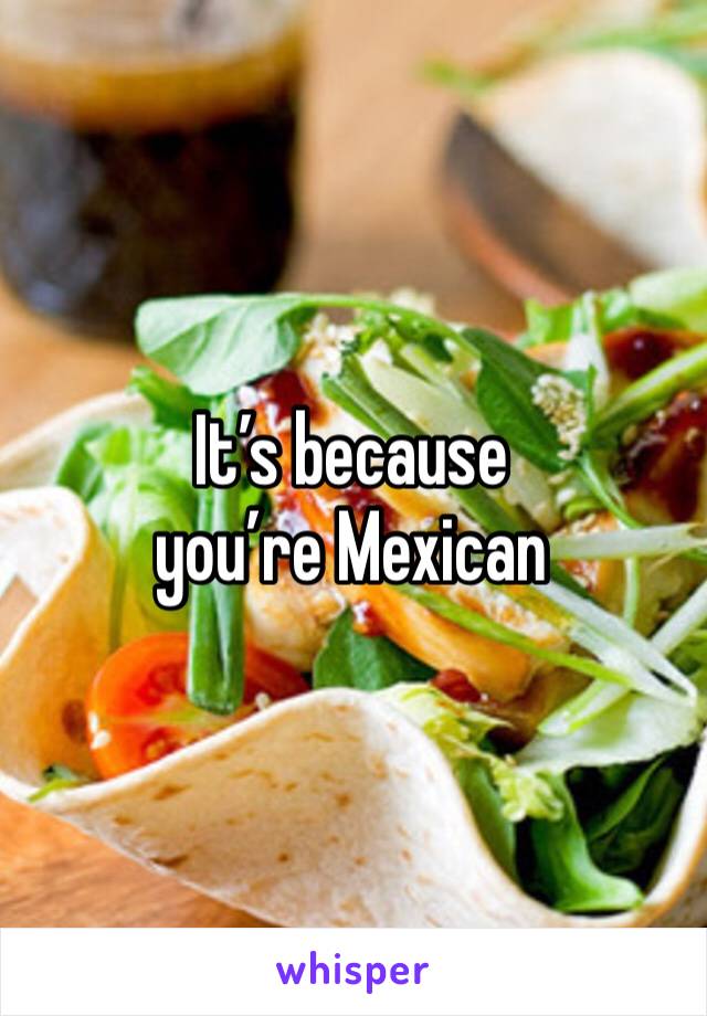 It’s because you’re Mexican