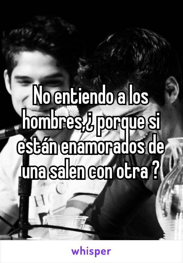 No entiendo a los hombres,¿ porque si están enamorados de una salen con otra ?