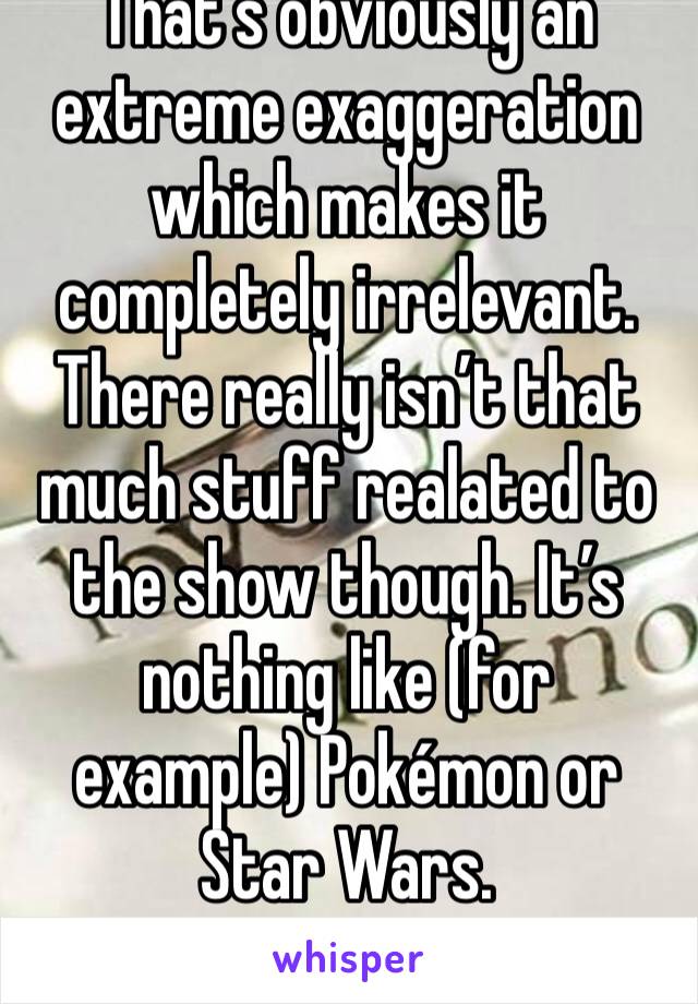 That’s obviously an extreme exaggeration which makes it completely irrelevant. There really isn’t that much stuff realated to the show though. It’s nothing like (for example) Pokémon or Star Wars. 