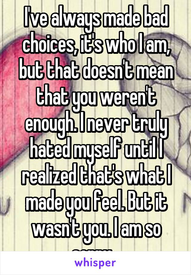 I've always made bad choices, it's who I am, but that doesn't mean that you weren't enough. I never truly hated myself until I realized that's what I made you feel. But it wasn't you. I am so sorry...