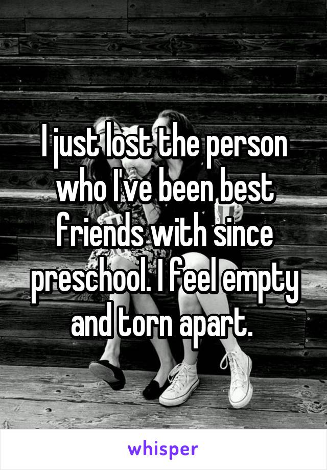 I just lost the person who I've been best friends with since preschool. I feel empty and torn apart. 