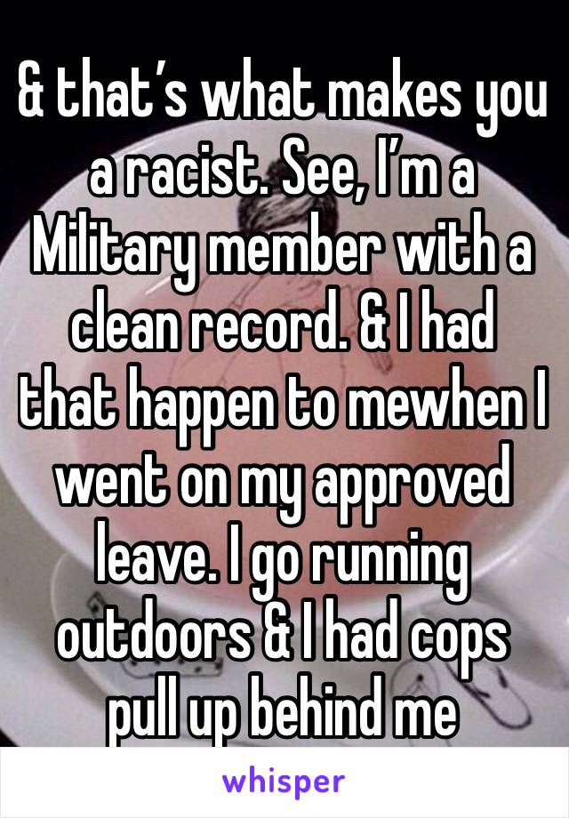 & that’s what makes you a racist. See, I’m a Military member with a clean record. & I had that happen to mewhen I went on my approved leave. I go running outdoors & I had cops pull up behind me