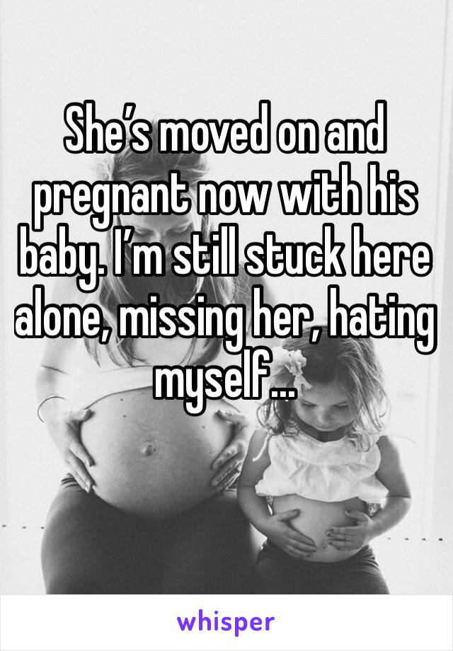 She’s moved on and pregnant now with his baby. I’m still stuck here alone, missing her, hating myself...