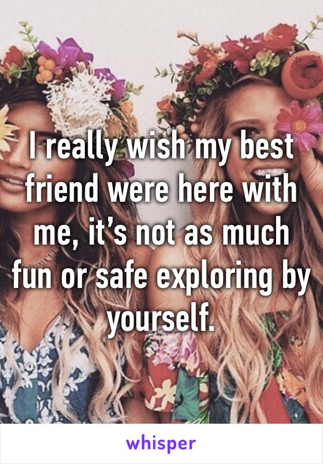 I really wish my best friend were here with me, it’s not as much fun or safe exploring by yourself. 