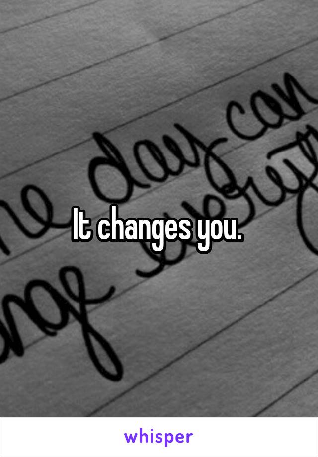 It changes you. 