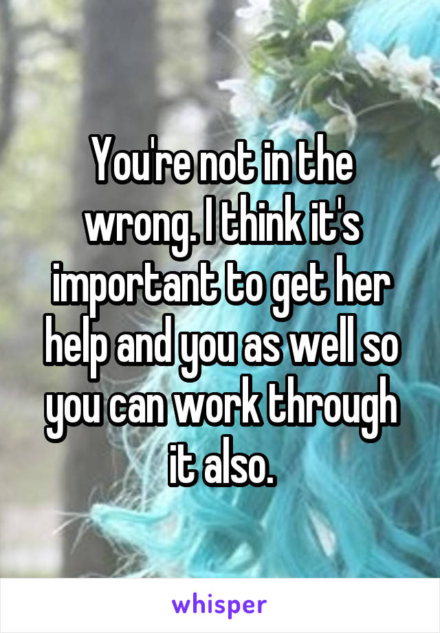 You're not in the wrong. I think it's important to get her help and you as well so you can work through it also.