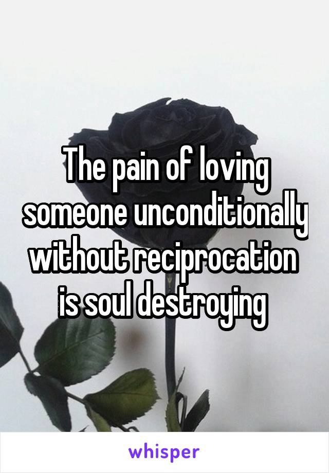 The pain of loving someone unconditionally without reciprocation  is soul destroying 