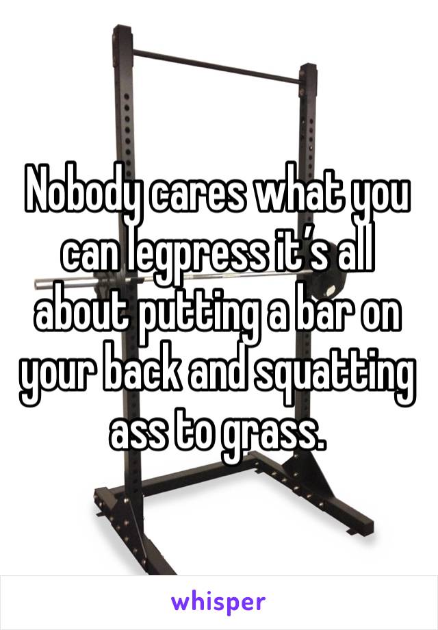 Nobody cares what you can legpress it’s all about putting a bar on your back and squatting ass to grass.