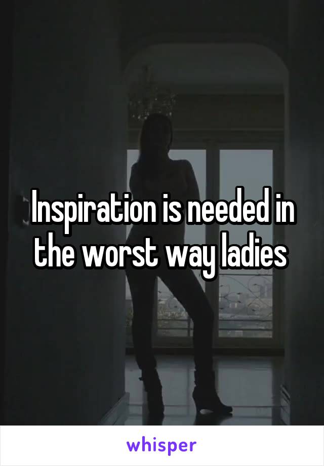 Inspiration is needed in the worst way ladies 