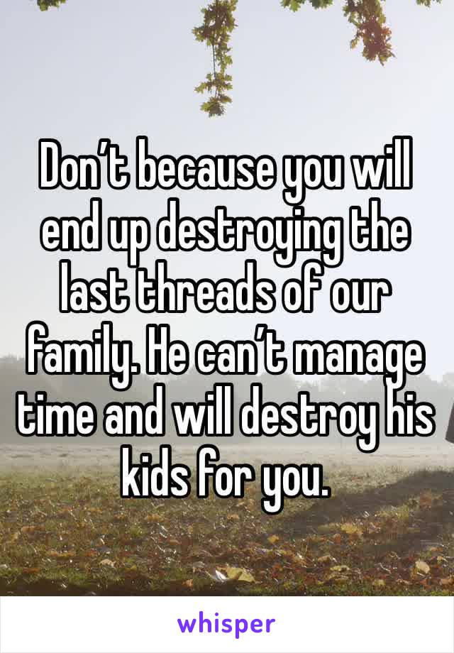 Don’t because you will end up destroying the last threads of our family. He can’t manage time and will destroy his kids for you.