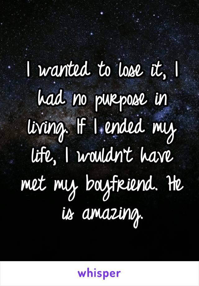 I wanted to lose it, I had no purpose in living. If I ended my life, I wouldn't have met my boyfriend. He is amazing.