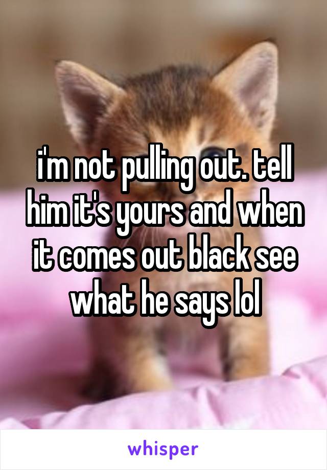 i'm not pulling out. tell him it's yours and when it comes out black see what he says lol