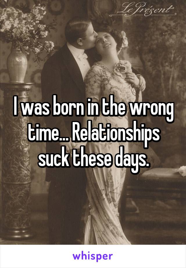 I was born in the wrong time... Relationships suck these days.