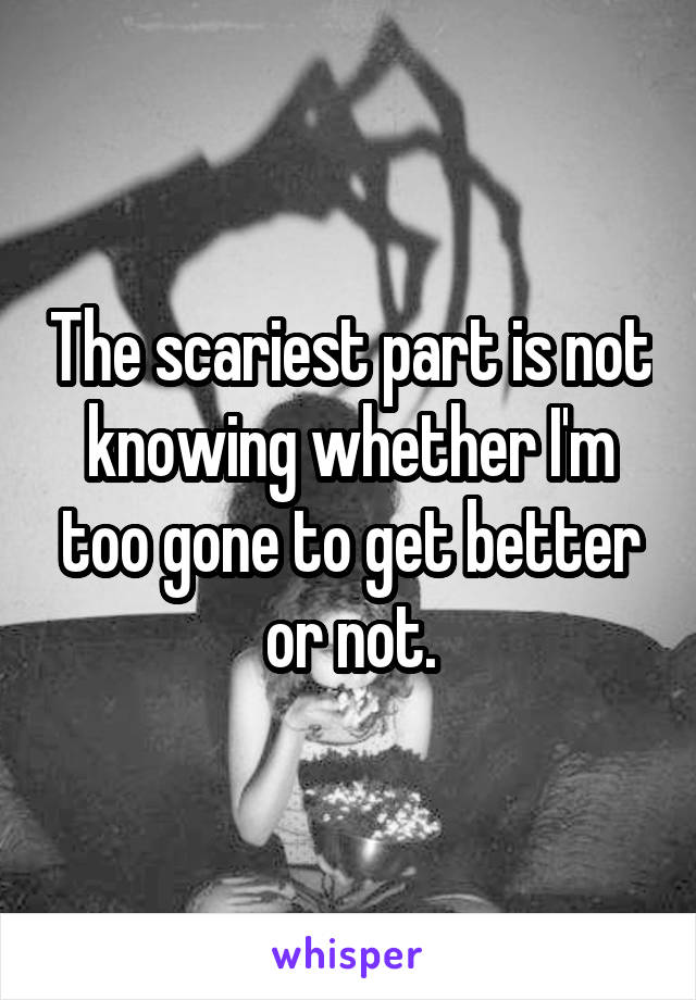 The scariest part is not knowing whether I'm too gone to get better or not.