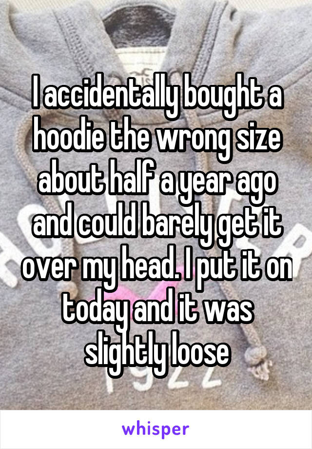 I accidentally bought a hoodie the wrong size about half a year ago and could barely get it over my head. I put it on today and it was slightly loose