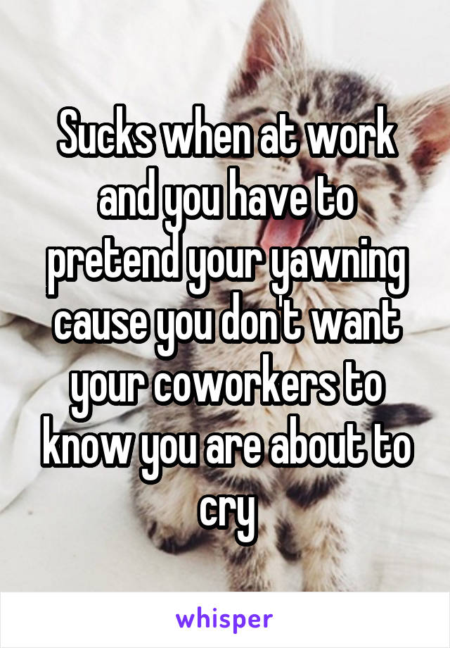 Sucks when at work and you have to pretend your yawning cause you don't want your coworkers to know you are about to cry