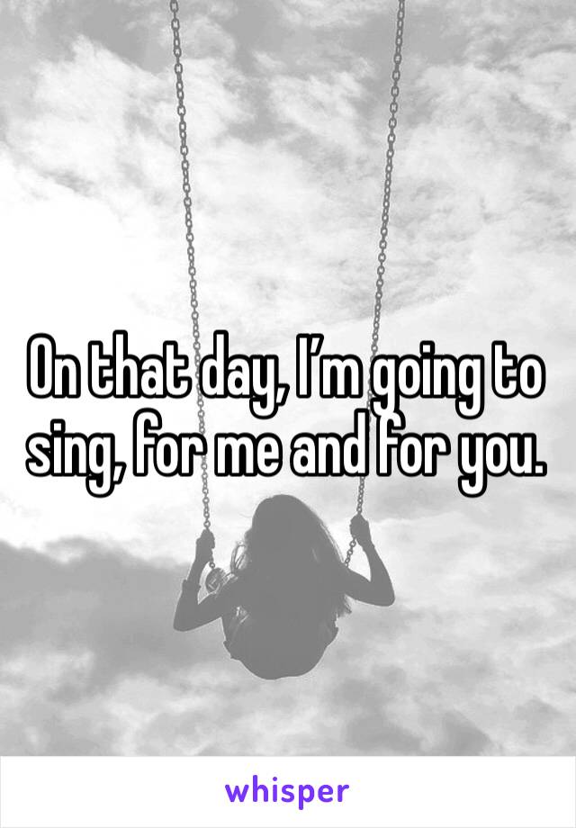 On that day, I’m going to sing, for me and for you.