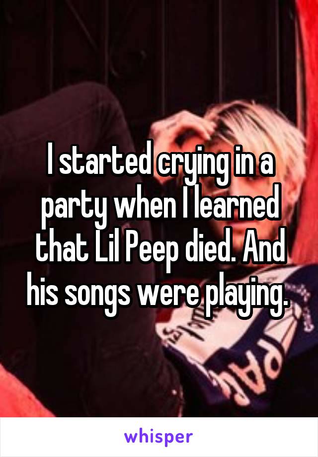 I started crying in a party when I learned that Lil Peep died. And his songs were playing. 