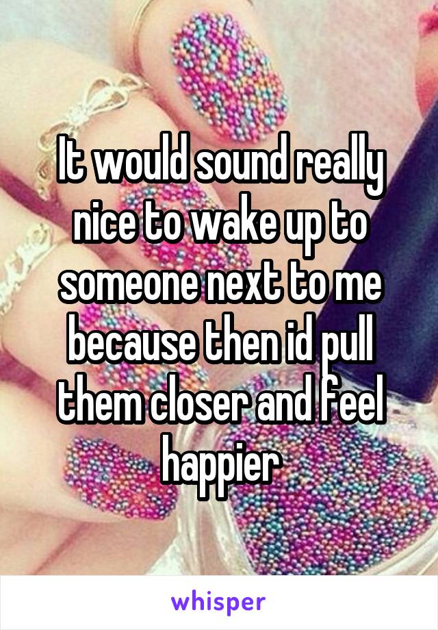 It would sound really nice to wake up to someone next to me because then id pull them closer and feel happier