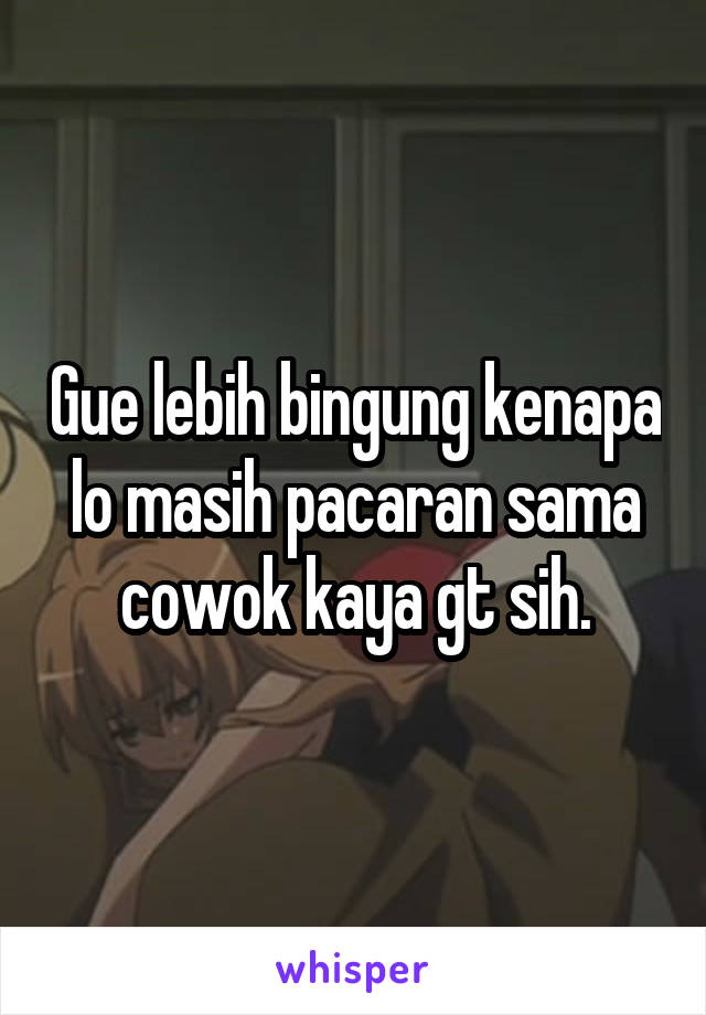 Gue lebih bingung kenapa lo masih pacaran sama cowok kaya gt sih.