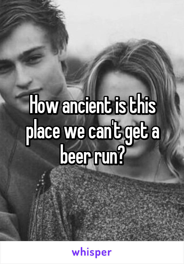 How ancient is this place we can't get a beer run?