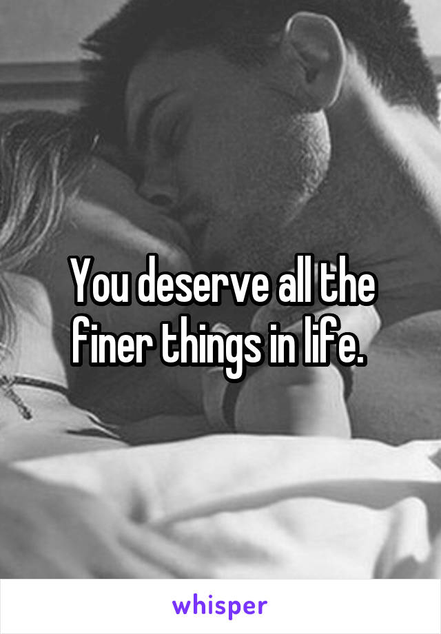 You deserve all the finer things in life. 