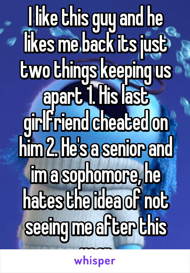 I like this guy and he likes me back its just two things keeping us apart 1. His last girlfriend cheated on him 2. He's a senior and im a sophomore, he hates the idea of not seeing me after this year