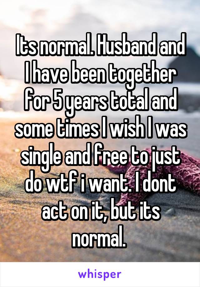 Its normal. Husband and I have been together for 5 years total and some times I wish I was single and free to just do wtf i want. I dont act on it, but its normal. 