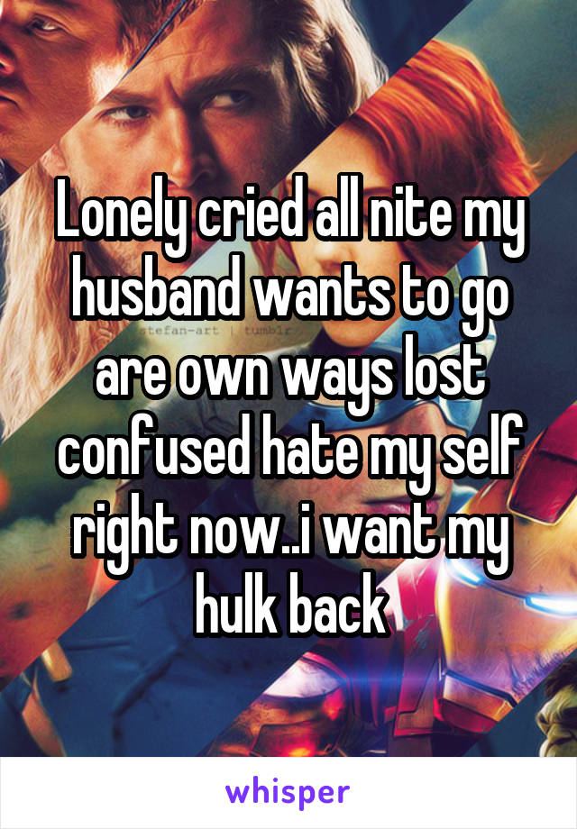 Lonely cried all nite my husband wants to go are own ways lost confused hate my self right now..i want my hulk back